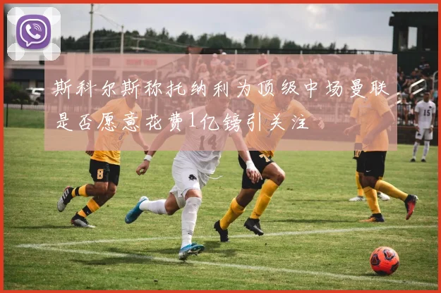 斯科尔斯称托纳利为顶级中场曼联是否愿意花费1亿镑引关注
