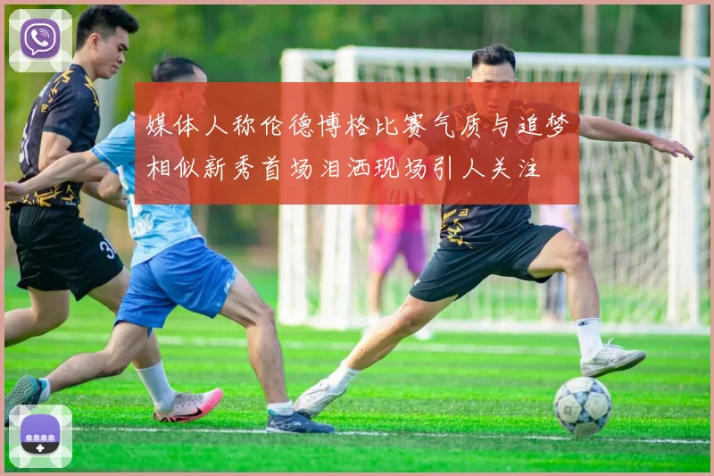 媒体人称伦德博格比赛气质与追梦相似新秀首场泪洒现场引人关注