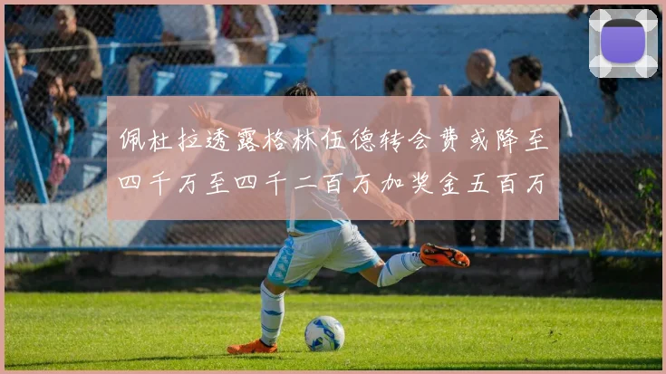 佩杜拉透露格林伍德转会费或降至四千万至四千二百万加奖金五百万至六百万