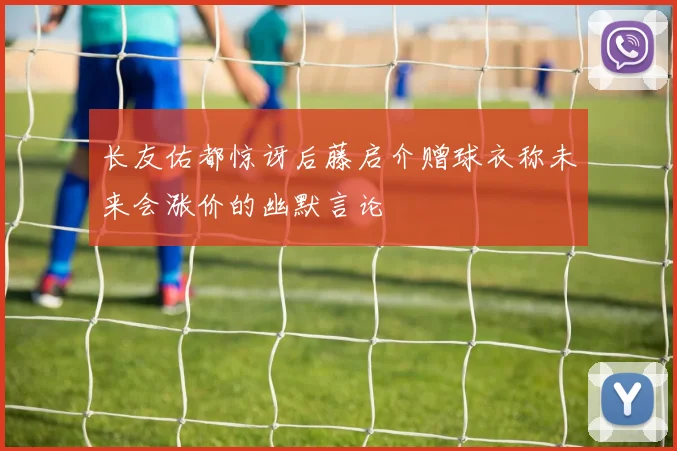 长友佑都惊讶后藤启介赠球衣称未来会涨价的幽默言论