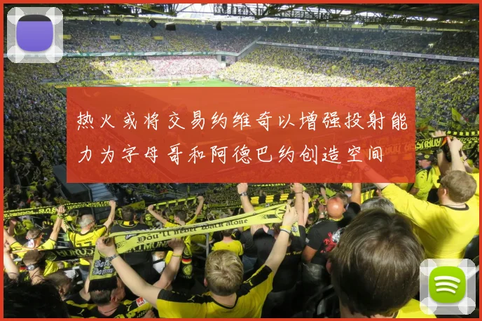 热火或将交易约维奇以增强投射能力为字母哥和阿德巴约创造空间