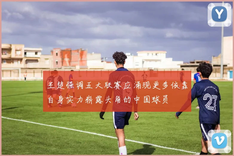 王楚强调五大联赛应涌现更多依靠自身实力崭露头角的中国球员
