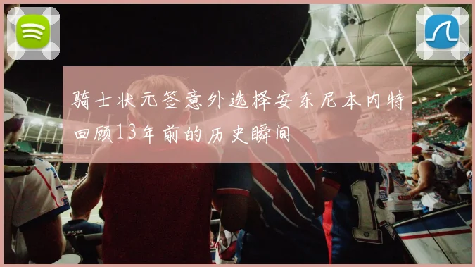 骑士状元签意外选择安东尼本内特回顾13年前的历史瞬间