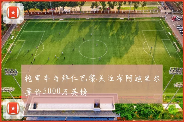 枪军车与拜仁巴黎关注布阿迪里尔要价5000万英镑