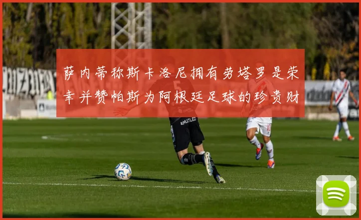 萨内蒂称斯卡洛尼拥有劳塔罗是荣幸并赞帕斯为阿根廷足球的珍贵财富