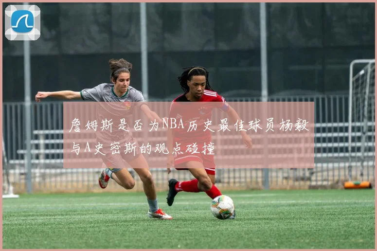 詹姆斯是否为NBA历史最佳球员杨毅与A史密斯的观点碰撞