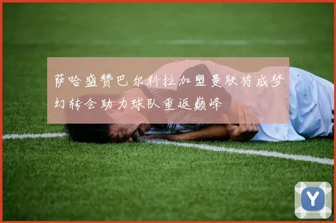 萨哈盛赞巴尔科拉加盟曼联将成梦幻转会助力球队重返巅峰