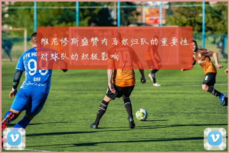 维尼修斯盛赞内马尔归队的重要性对球队的积极影响