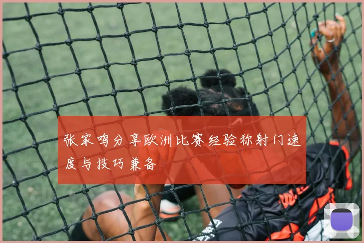张家鸣分享欧洲比赛经验称射门速度与技巧兼备