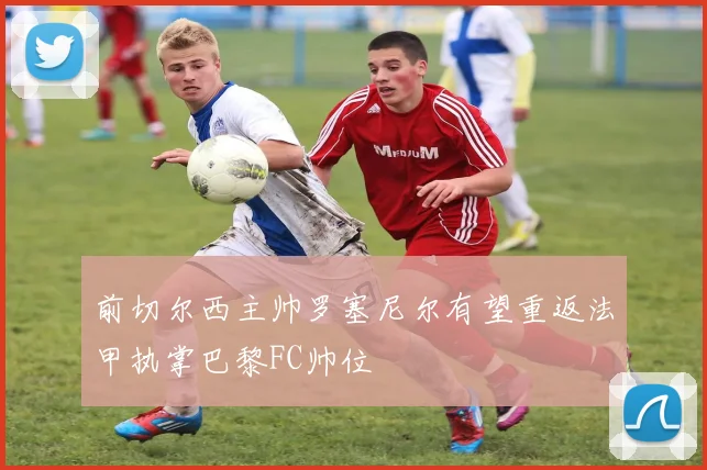 前切尔西主帅罗塞尼尔有望重返法甲执掌巴黎FC帅位