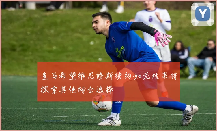 皇马希望维尼修斯续约如无结果将探索其他转会选择