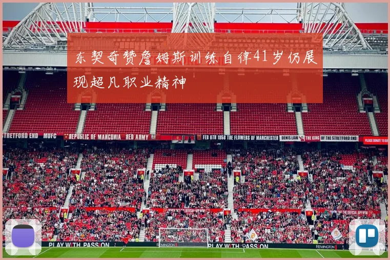 东契奇赞詹姆斯训练自律41岁仍展现超凡职业精神